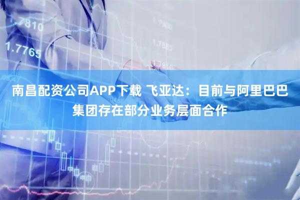 南昌配资公司APP下载 飞亚达：目前与阿里巴巴集团存在部分业务层面合作
