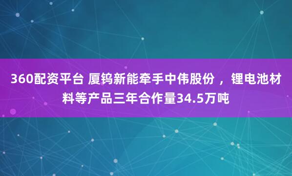 360配资平台 厦钨新能牵手中伟股份 ，锂电池材料等产品三年合作量34.5万吨
