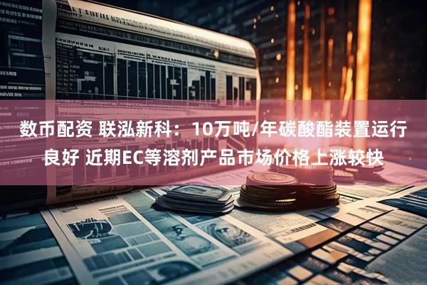 数币配资 联泓新科:10万吨/年碳酸酯装置运行良好 近期EC等溶剂产品市场价格上涨较快