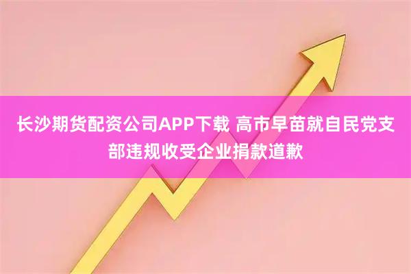 长沙期货配资公司APP下载 高市早苗就自民党支部违规收受企业捐款道歉