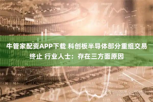 牛管家配资APP下载 科创板半导体部分重组交易终止 行业人士：存在三方面原因