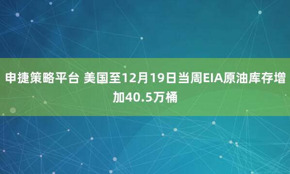 申捷策略平台 美国至12月19日当周EIA原油库存增加40.5万桶