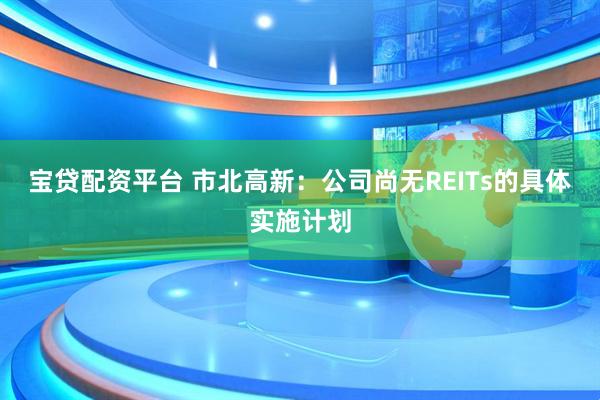 宝贷配资平台 市北高新：公司尚无REITs的具体实施计划