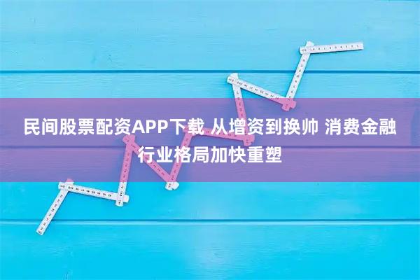 民间股票配资APP下载 从增资到换帅 消费金融行业格局加快重塑