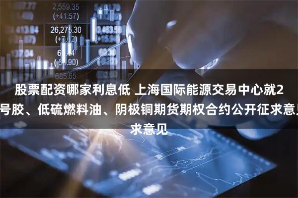 股票配资哪家利息低 上海国际能源交易中心就20号胶、低硫燃料油、阴极铜期货期权合约公开征求意见