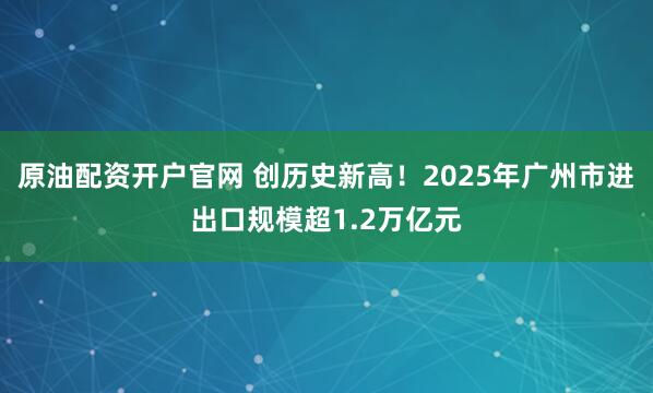 原油配资开户官网 创历史新高！2025年广州市进出口规模超1.2万亿元