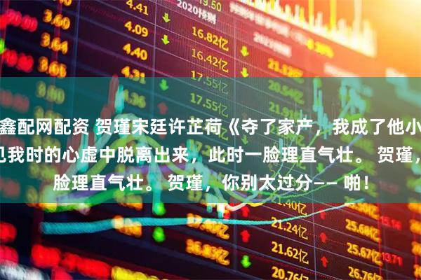 鑫配网配资 贺瑾宋廷许芷荷《夺了家产,我成了他小姑》 他已经从刚看见我时的心虚中脱离出来,此时一脸理直气壮。 贺瑾,你别太过分—— 啪!