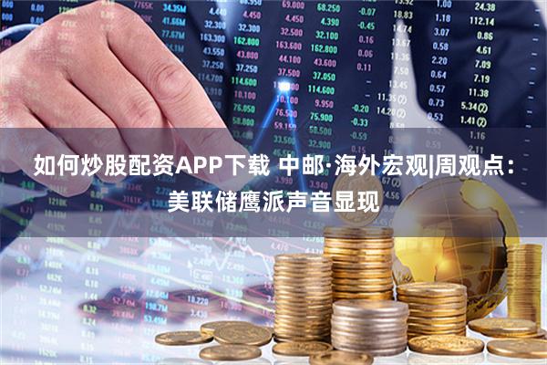 如何炒股配资APP下载 中邮·海外宏观|周观点：美联储鹰派声音显现