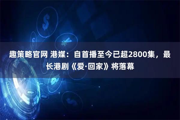 趣策略官网 港媒：自首播至今已超2800集，最长港剧《爱·回家》将落幕