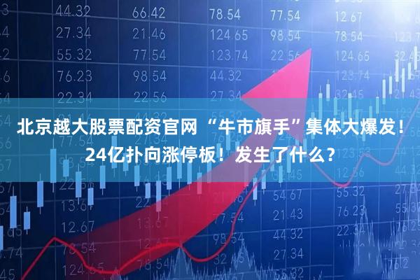 北京越大股票配资官网 “牛市旗手”集体大爆发！24亿扑向涨停板！发生了什么？