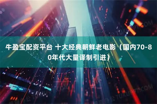 牛盈宝配资平台 十大经典朝鲜老电影（国内70‑80年代大量译制引进）