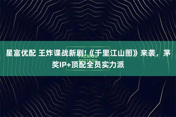 星富优配 王炸谍战新剧!《千里江山图》来袭，茅奖IP+顶配全员实力派
